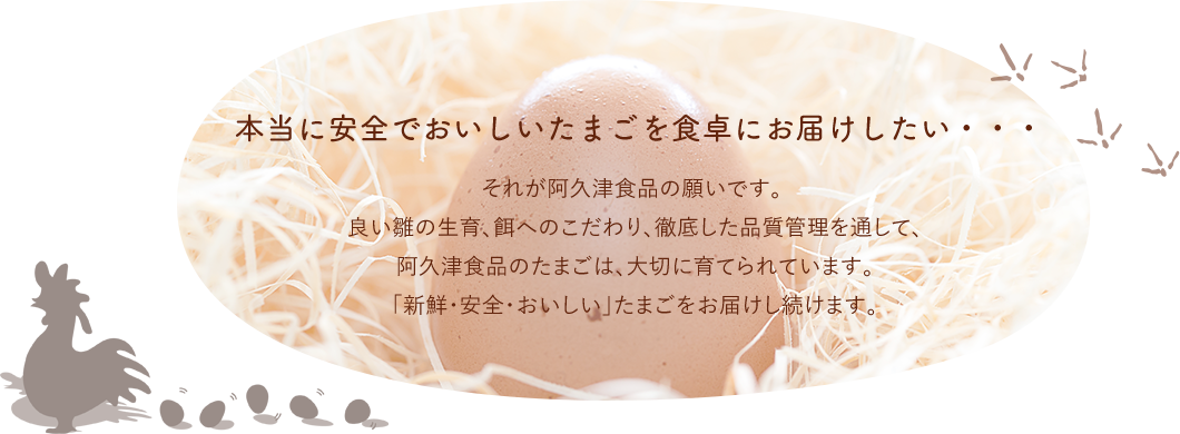 本当に安全でおいしいたまごを食卓にお届けしたい・・・それが阿久津食品の願いです。良い雛の生育、餌へのこだわり、徹底した品質管理を通して、阿久津食品のたまごは、大切に育てられています。 「新鮮・安全・おいしい」たまごをお届けし続けます。